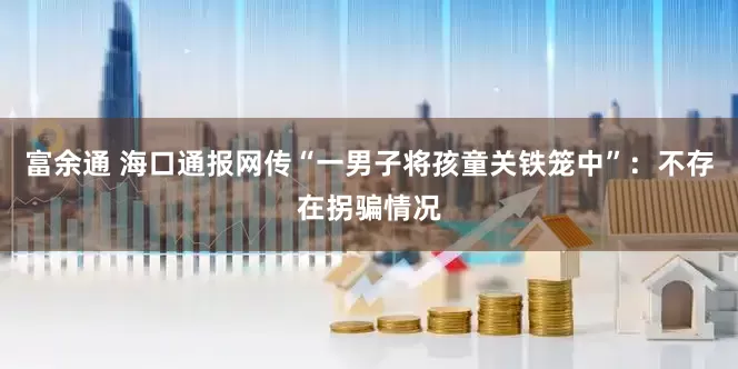 富余通 海口通报网传“一男子将孩童关铁笼中”：不存在拐骗情况