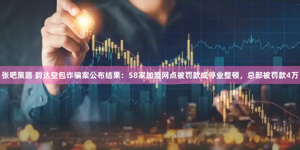 张吧策路 韵达空包诈骗案公布结果：58家加盟网点被罚款或停业整顿，总部被罚款4万