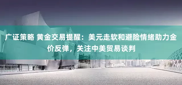 广证策略 黄金交易提醒：美元走软和避险情绪助力金价反弹，关注中美贸易谈判