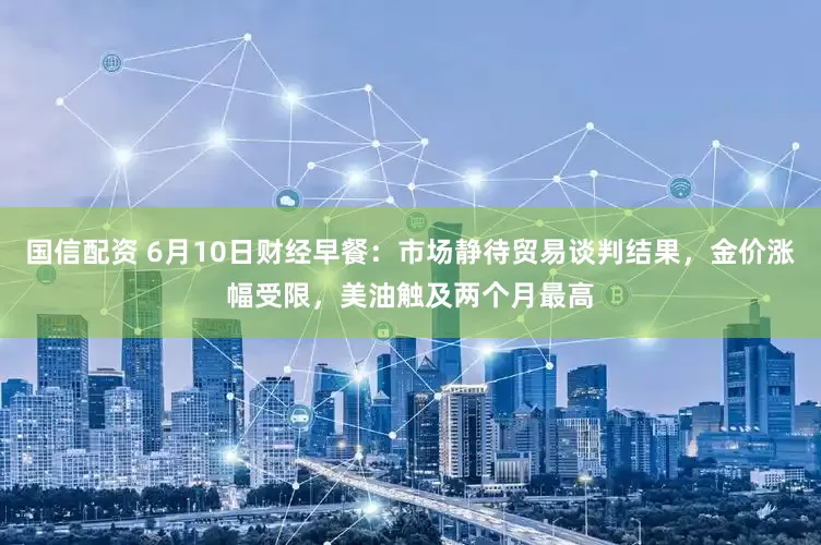 国信配资 6月10日财经早餐：市场静待贸易谈判结果，金价涨幅受限，美油触及两个月最高