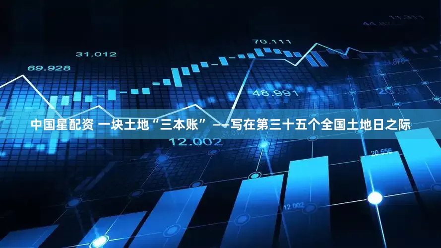 中国星配资 一块土地“三本账” ——写在第三十五个全国土地日之际