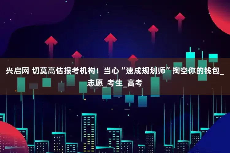 兴启网 切莫高估报考机构！当心“速成规划师”掏空你的钱包_志愿_考生_高考