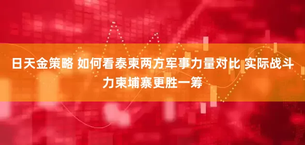 日天金策略 如何看泰柬两方军事力量对比 实际战斗力柬埔寨更胜一筹