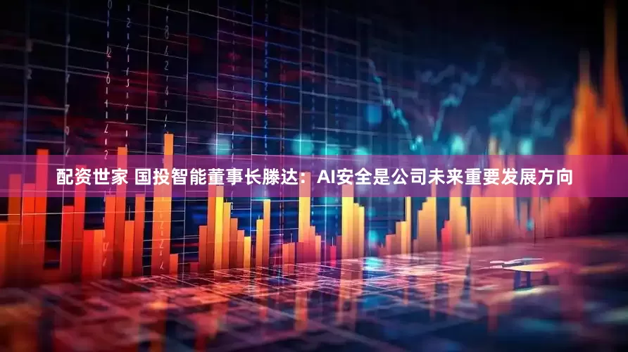 配资世家 国投智能董事长滕达：AI安全是公司未来重要发展方向