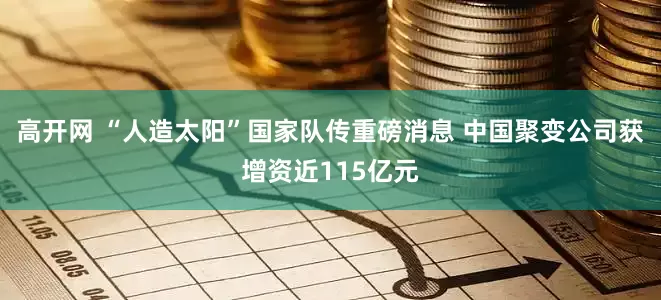 高开网 “人造太阳”国家队传重磅消息 中国聚变公司获增资近115亿元