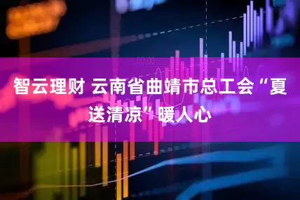 智云理财 云南省曲靖市总工会“夏送清凉”暖人心