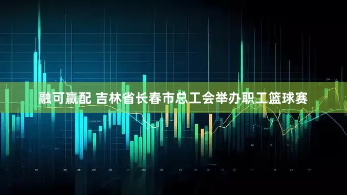融可赢配 吉林省长春市总工会举办职工篮球赛