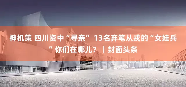 神机策 四川资中“寻亲” 13名弃笔从戎的“女娃兵”你们在哪儿？｜封面头条