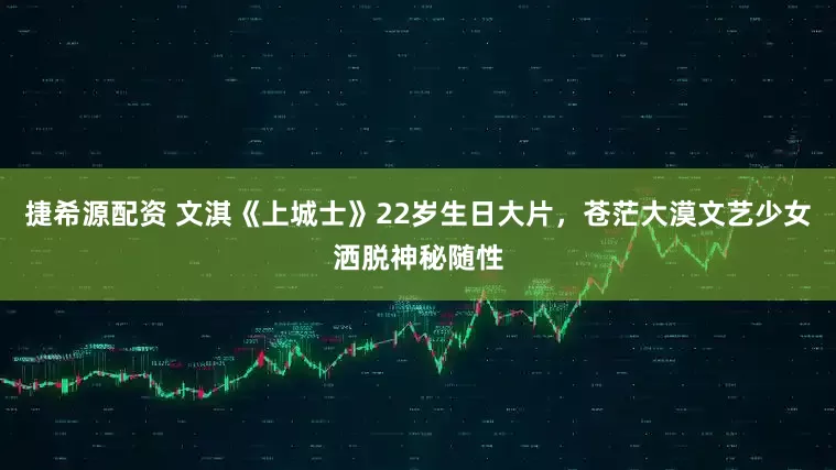 捷希源配资 文淇《上城士》22岁生日大片，苍茫大漠文艺少女洒脱神秘随性