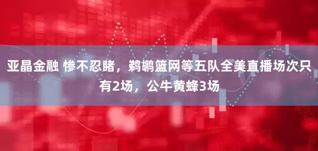 亚晶金融 惨不忍睹，鹈鹕篮网等五队全美直播场次只有2场，公牛黄蜂3场