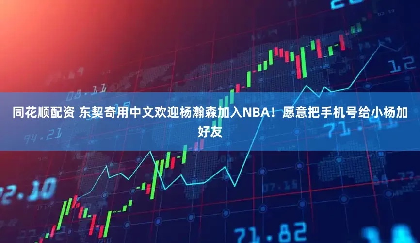 同花顺配资 东契奇用中文欢迎杨瀚森加入NBA！愿意把手机号给小杨加好友