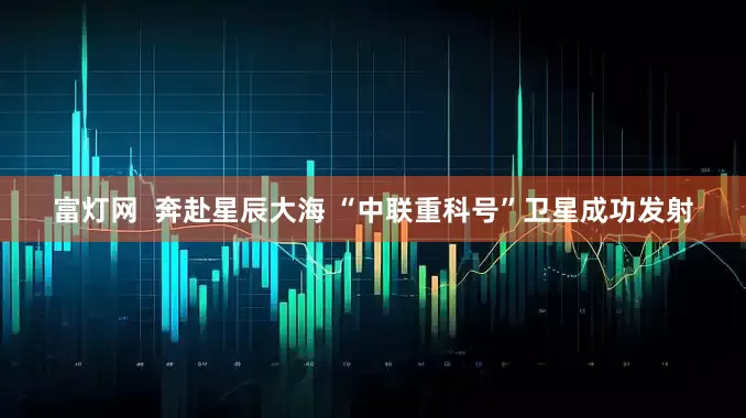 富灯网  奔赴星辰大海 “中联重科号”卫星成功发射