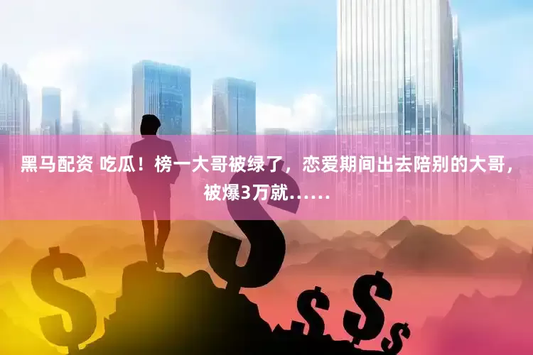 黑马配资 吃瓜！榜一大哥被绿了，恋爱期间出去陪别的大哥，被爆3万就……
