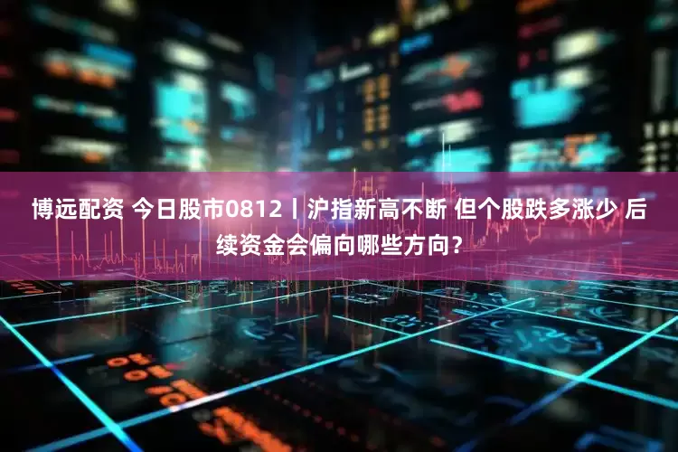博远配资 今日股市0812丨沪指新高不断 但个股跌多涨少 后续资金会偏向哪些方向？