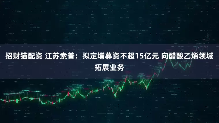 招财猫配资 江苏索普：拟定增募资不超15亿元 向醋酸乙烯领域拓展业务