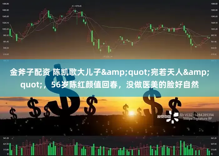 金斧子配资 陈凯歌大儿子&quot;宛若天人&quot;，56岁陈红颜值回春，没做医美的脸好自然