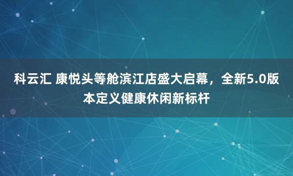 科云汇 康悦头等舱滨江店盛大启幕，全新5.0版本定义健康休闲新标杆