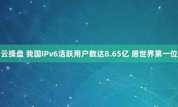 云操盘 我国IPv6活跃用户数达8.65亿 居世界第一位