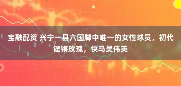 宝融配资 兴宁一县六国脚中唯一的女性球员,初代铿锵玫瑰,快马吴伟英
