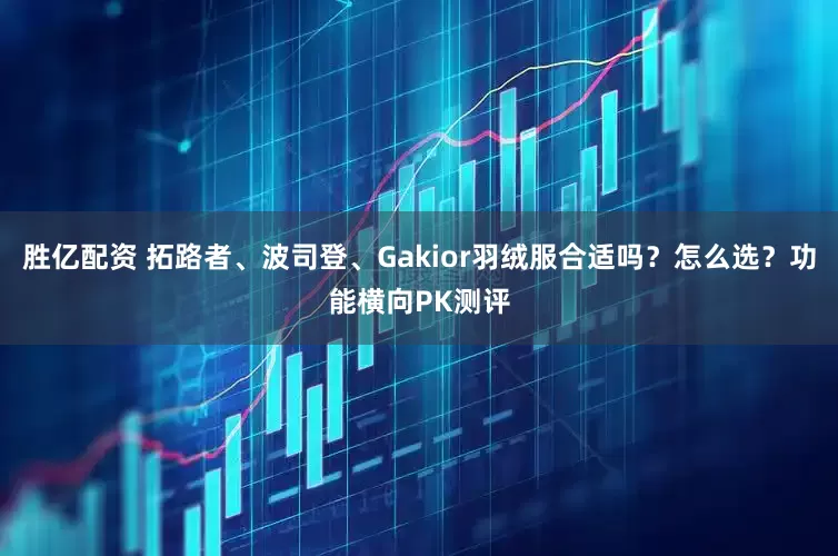 胜亿配资 拓路者、波司登、Gakior羽绒服合适吗？怎么选？功能横向PK测评