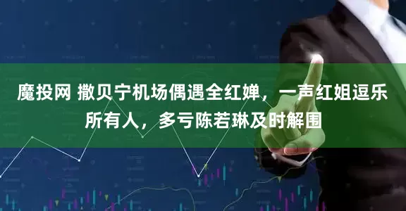 魔投网 撒贝宁机场偶遇全红婵，一声红姐逗乐所有人，多亏陈若琳及时解围