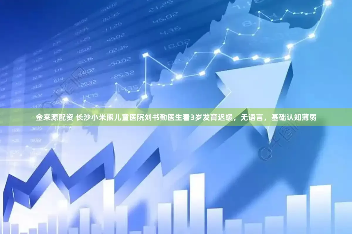 金来源配资 长沙小米熊儿童医院刘书勤医生看3岁发育迟缓,无语言,基础认知薄弱